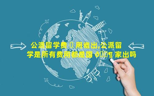 公派留学费 ☘ 用谁出,公派留学是所有费用都是国 🐶 家出吗
